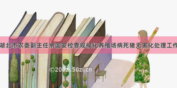 湖北市农委副主任余国安检查规模化养殖场病死猪无害化处理工作