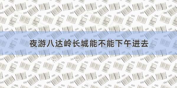 夜游八达岭长城能不能下午进去