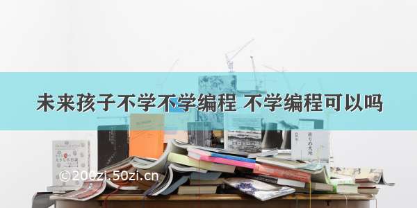 未来孩子不学不学编程 不学编程可以吗