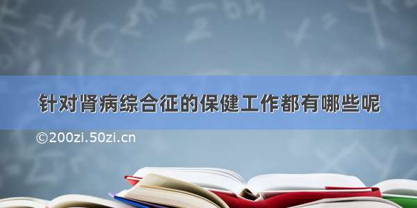 针对肾病综合征的保健工作都有哪些呢