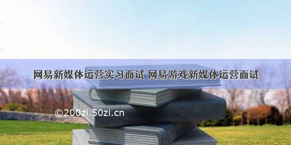 网易新媒体运营实习面试 网易游戏新媒体运营面试