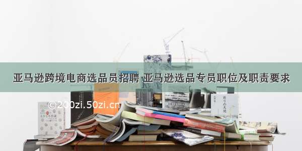 亚马逊跨境电商选品员招聘 亚马逊选品专员职位及职责要求