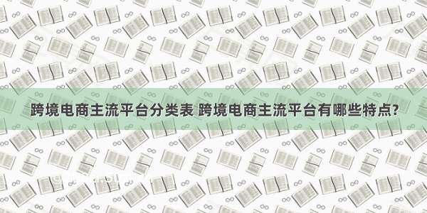 跨境电商主流平台分类表 跨境电商主流平台有哪些特点?