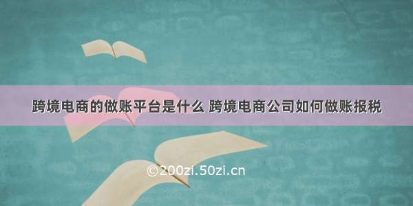 跨境电商的做账平台是什么 跨境电商公司如何做账报税