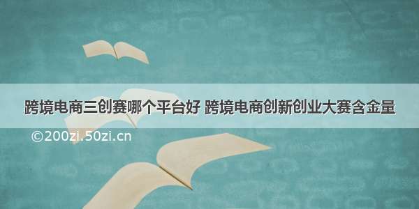 跨境电商三创赛哪个平台好 跨境电商创新创业大赛含金量