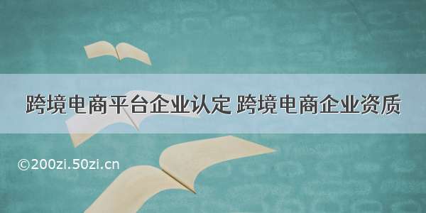 跨境电商平台企业认定 跨境电商企业资质