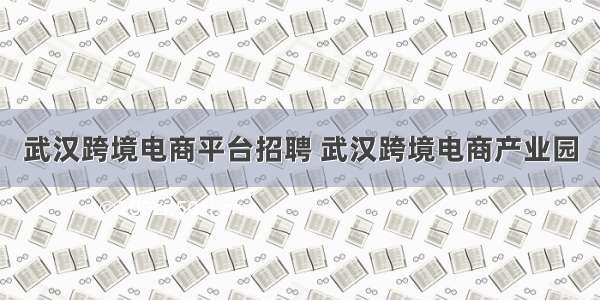 武汉跨境电商平台招聘 武汉跨境电商产业园