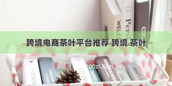 跨境电商茶叶平台推荐 跨境 茶叶
