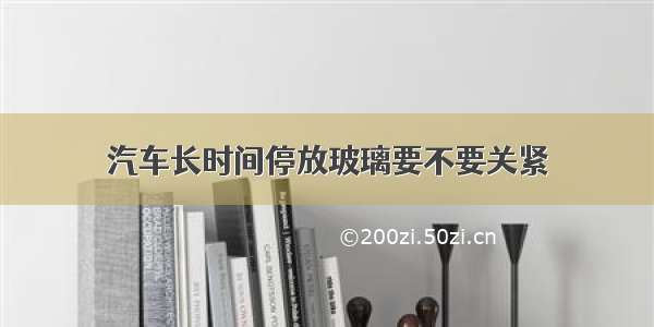 汽车长时间停放玻璃要不要关紧