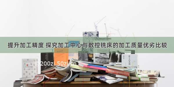 提升加工精度 探究加工中心与数控铣床的加工质量优劣比较