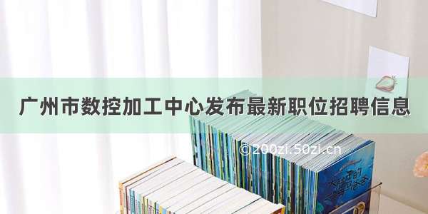 广州市数控加工中心发布最新职位招聘信息