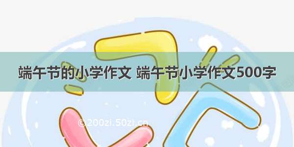 端午节的小学作文 端午节小学作文500字