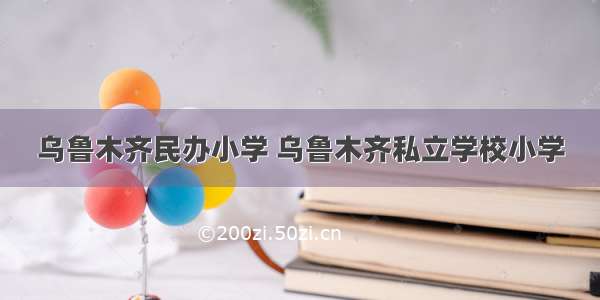 乌鲁木齐民办小学 乌鲁木齐私立学校小学