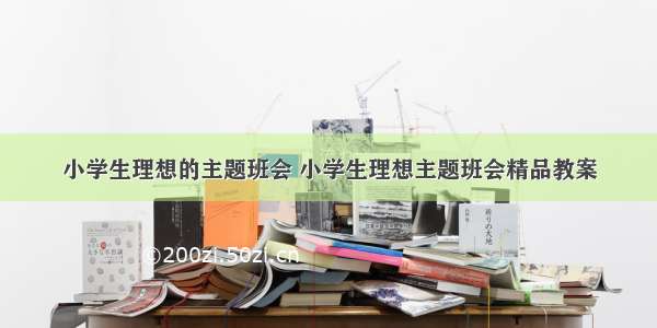 小学生理想的主题班会 小学生理想主题班会精品教案