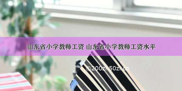 山东省小学教师工资 山东省小学教师工资水平