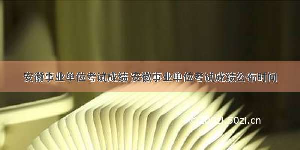 安徽事业单位考试成绩 安徽事业单位考试成绩公布时间