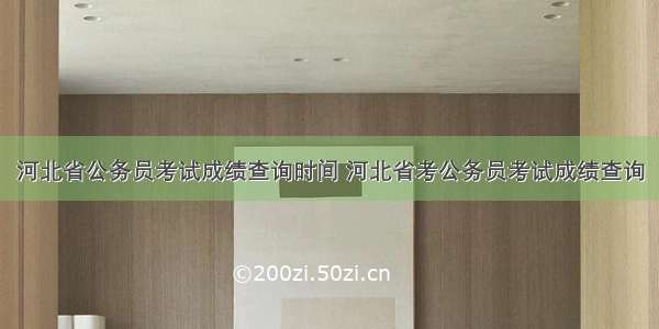 河北省公务员考试成绩查询时间 河北省考公务员考试成绩查询