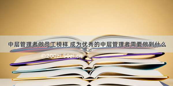 中层管理者做员工榜样 成为优秀的中层管理者需要做到什么