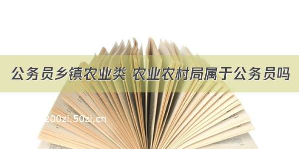 公务员乡镇农业类 农业农村局属于公务员吗