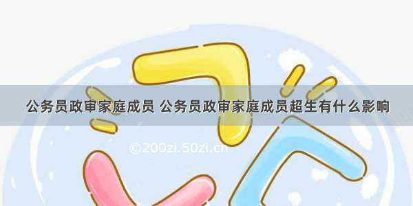 公务员政审家庭成员 公务员政审家庭成员超生有什么影响