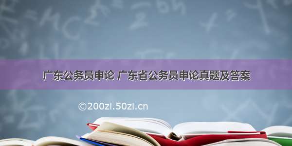 广东公务员申论 广东省公务员申论真题及答案