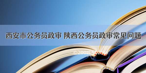 西安市公务员政审 陕西公务员政审常见问题