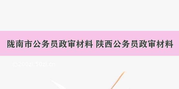 陇南市公务员政审材料 陕西公务员政审材料