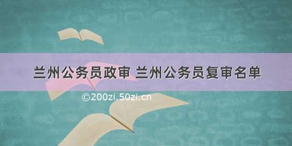 兰州公务员政审 兰州公务员复审名单