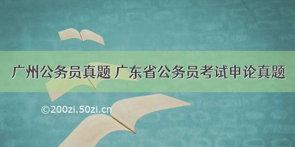 广州公务员真题 广东省公务员考试申论真题