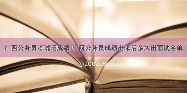 广西公务员考试晒成绩 广西公务员成绩出来后多久出面试名单