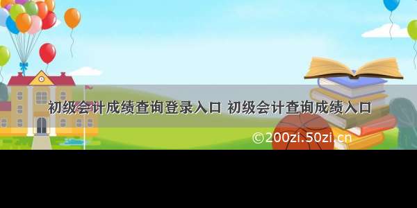 初级会计成绩查询登录入口 初级会计查询成绩入口