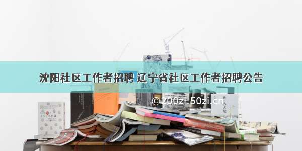 沈阳社区工作者招聘 辽宁省社区工作者招聘公告