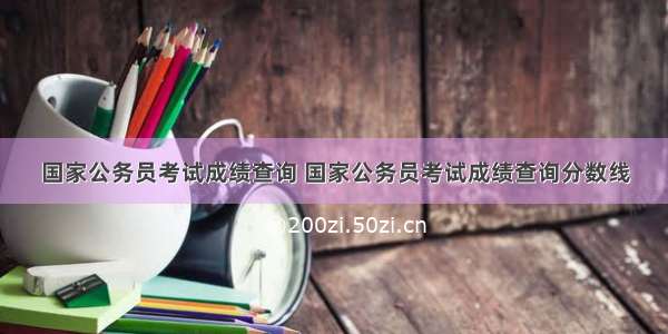 国家公务员考试成绩查询 国家公务员考试成绩查询分数线