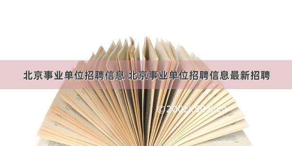 北京事业单位招聘信息 北京事业单位招聘信息最新招聘