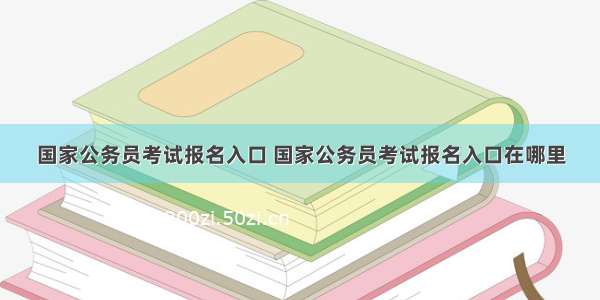 国家公务员考试报名入口 国家公务员考试报名入口在哪里