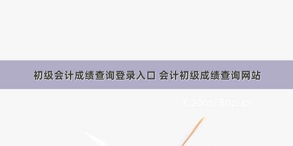 初级会计成绩查询登录入口 会计初级成绩查询网站