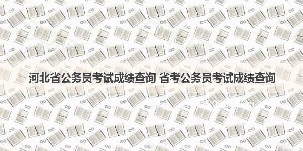 河北省公务员考试成绩查询 省考公务员考试成绩查询