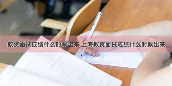 教资面试成绩什么时候出来 上海教资面试成绩什么时候出来