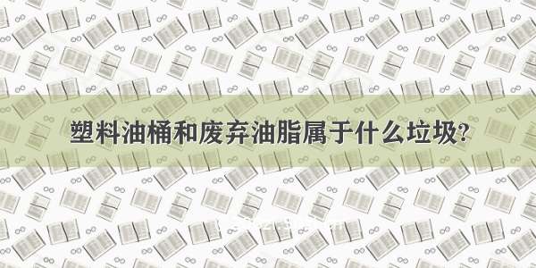 塑料油桶和废弃油脂属于什么垃圾?