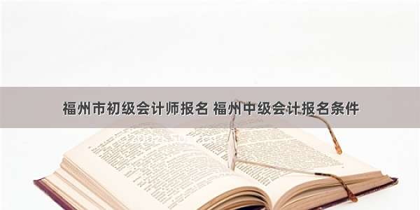 福州市初级会计师报名 福州中级会计报名条件