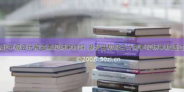 湖北中级会计报名需现场审核吗 湖北省初级会计需要现场审核通过吗