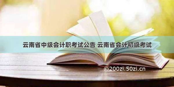 云南省中级会计职考试公告 云南省会计初级考试