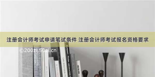 注册会计师考试申请笔试条件 注册会计师考试报名资格要求