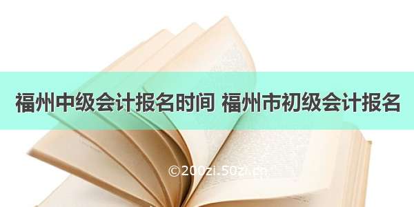 福州中级会计报名时间 福州市初级会计报名