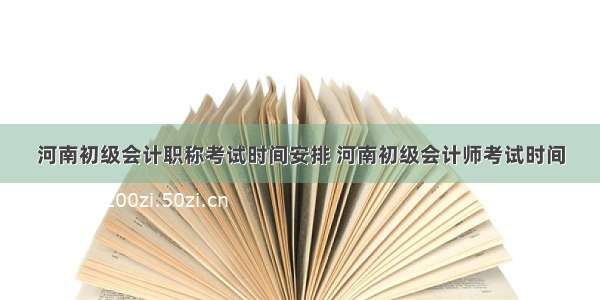 河南初级会计职称考试时间安排 河南初级会计师考试时间