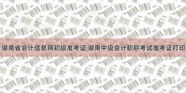 湖南省会计信息网初级准考证 湖南中级会计职称考试准考证打印