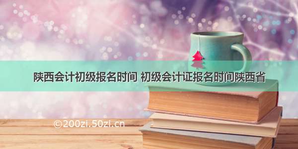 陕西会计初级报名时间 初级会计证报名时间陕西省