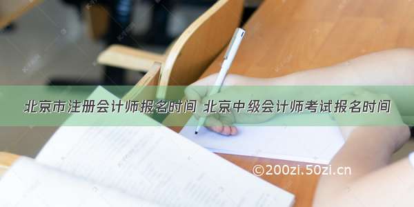 北京市注册会计师报名时间 北京中级会计师考试报名时间