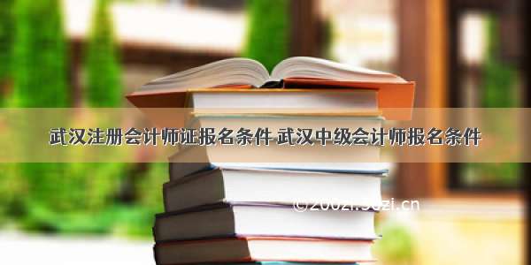 武汉注册会计师证报名条件 武汉中级会计师报名条件