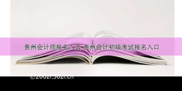 贵州会计师报名入口 贵州会计初级考试报名入口